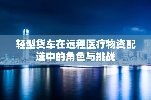 轻型货车在远程医疗物资配送中的角色与挑战