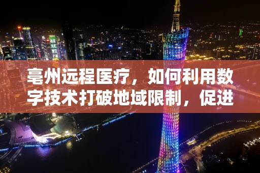 亳州远程医疗，如何利用数字技术打破地域限制，促进中医药服务均等化？