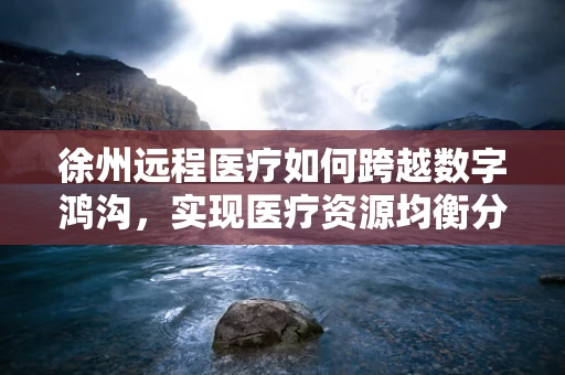 徐州远程医疗如何跨越数字鸿沟，实现医疗资源均衡分配？