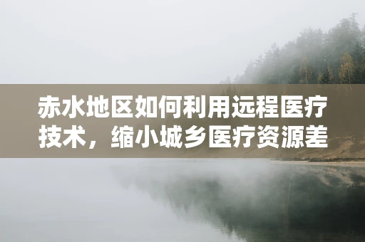 赤水地区如何利用远程医疗技术，缩小城乡医疗资源差距？