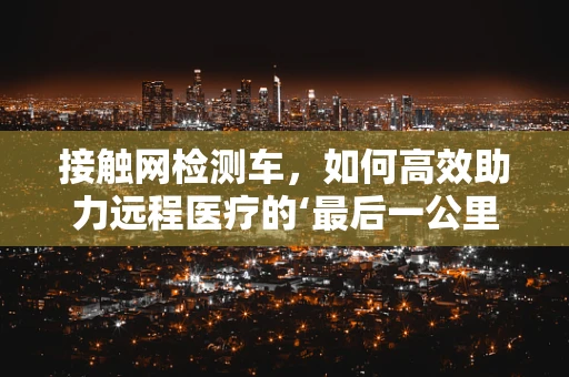 接触网检测车，如何高效助力远程医疗的‘最后一公里’？