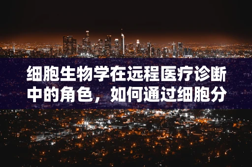 细胞生物学在远程医疗诊断中的角色，如何通过细胞分析提升诊断精度？