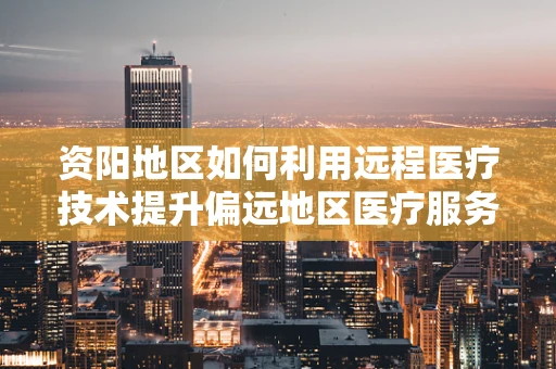 资阳地区如何利用远程医疗技术提升偏远地区医疗服务可及性？