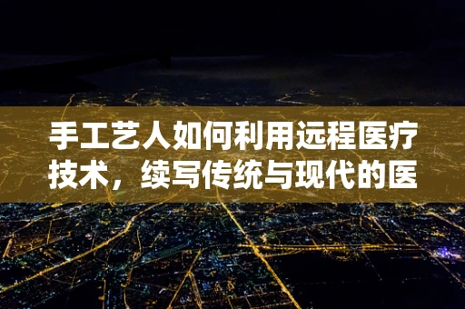 手工艺人如何利用远程医疗技术，续写传统与现代的医疗篇章？