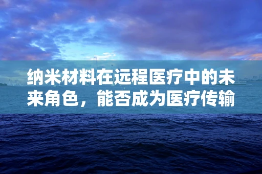 纳米材料在远程医疗中的未来角色，能否成为医疗传输的隐形桥梁？