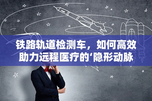 铁路轨道检测车，如何高效助力远程医疗的‘隐形动脉’？