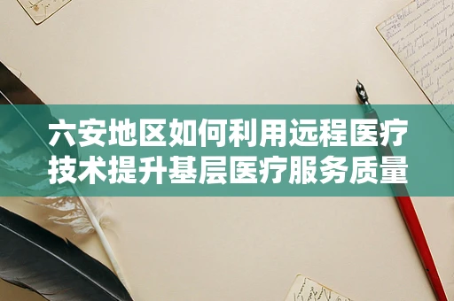 六安地区如何利用远程医疗技术提升基层医疗服务质量？