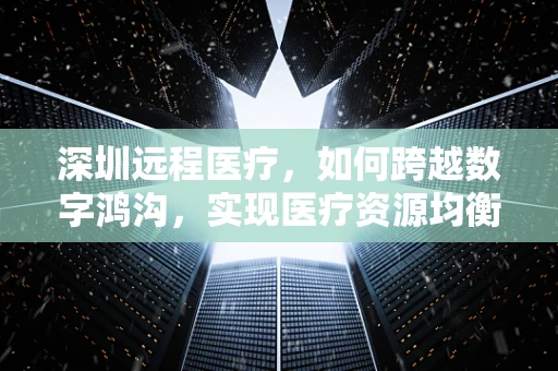 深圳远程医疗，如何跨越数字鸿沟，实现医疗资源均衡？