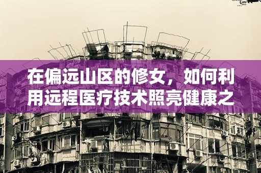在偏远山区的修女，如何利用远程医疗技术照亮健康之路？