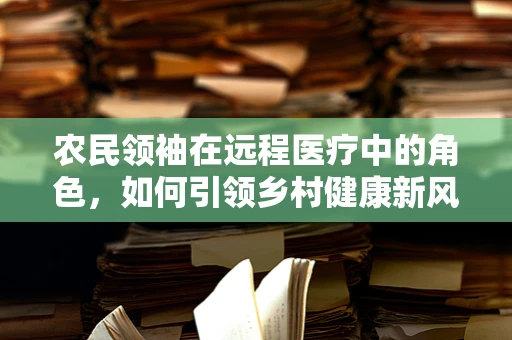 农民领袖在远程医疗中的角色，如何引领乡村健康新风尚？