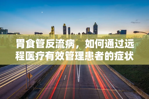 胃食管反流病，如何通过远程医疗有效管理患者的症状？