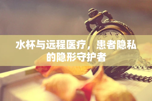 水杯与远程医疗，患者隐私的隐形守护者