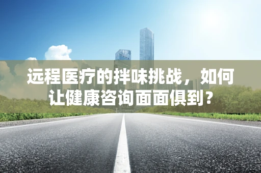 远程医疗的拌味挑战，如何让健康咨询面面俱到？