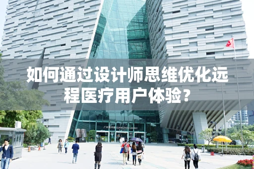 如何通过设计师思维优化远程医疗用户体验？