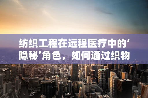 纺织工程在远程医疗中的‘隐秘’角色，如何通过织物传感技术提升患者监测精度？