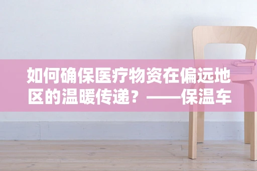 如何确保医疗物资在偏远地区的温暖传递？——保温车在远程医疗物流中的应用