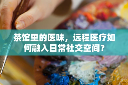 茶馆里的医味，远程医疗如何融入日常社交空间？