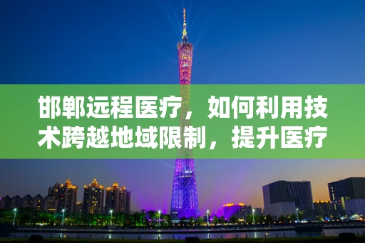 邯郸远程医疗，如何利用技术跨越地域限制，提升医疗服务质量？