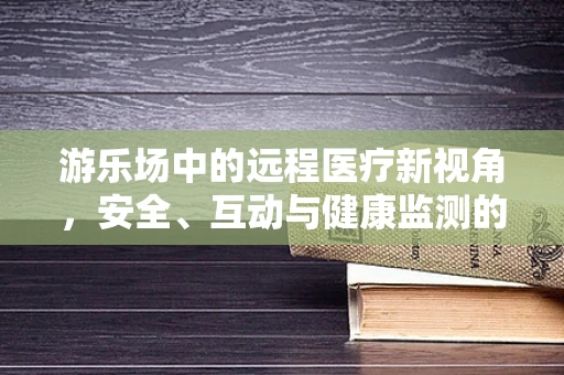 游乐场中的远程医疗新视角，安全、互动与健康监测的融合实践
