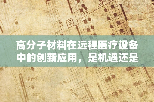 高分子材料在远程医疗设备中的创新应用，是机遇还是挑战？