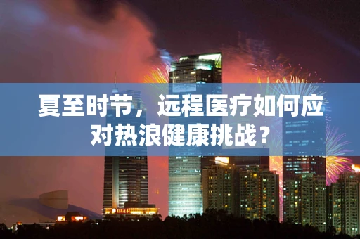 夏至时节，远程医疗如何应对热浪健康挑战？