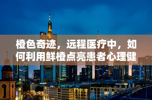 橙色奇迹，远程医疗中，如何利用鲜橙点亮患者心理健康？