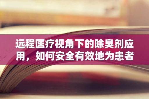 远程医疗视角下的除臭剂应用，如何安全有效地为患者提供解决方案？