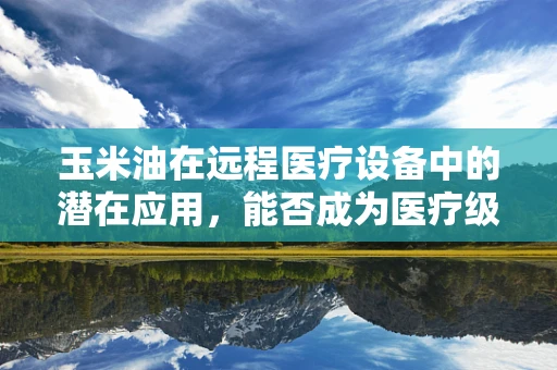 玉米油在远程医疗设备中的潜在应用，能否成为医疗级润滑的新星？