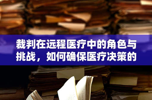 裁判在远程医疗中的角色与挑战，如何确保医疗决策的公正与准确？