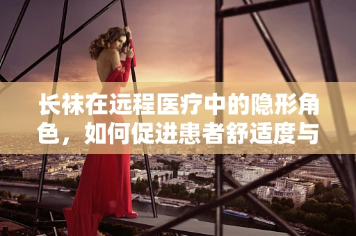 长袜在远程医疗中的隐形角色，如何促进患者舒适度与康复？