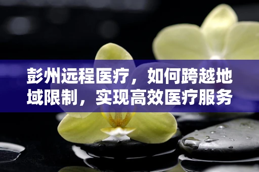 彭州远程医疗，如何跨越地域限制，实现高效医疗服务？