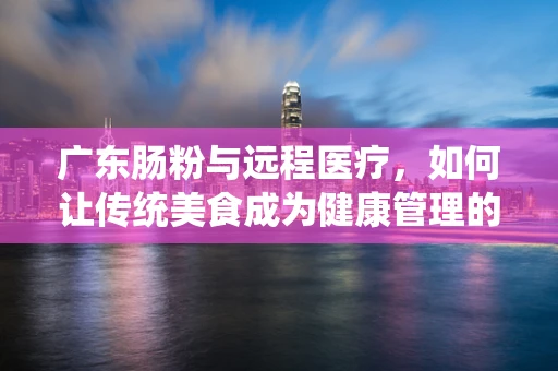 广东肠粉与远程医疗，如何让传统美食成为健康管理的新食尚？