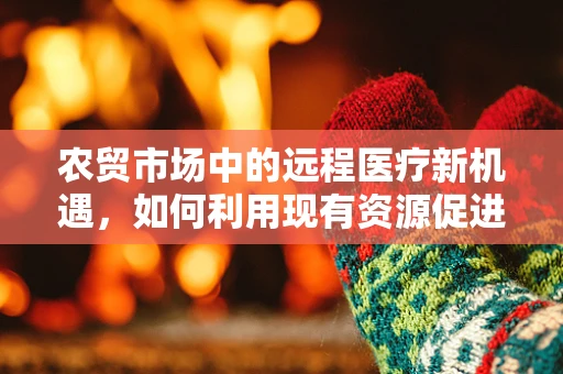 农贸市场中的远程医疗新机遇，如何利用现有资源促进健康普及？