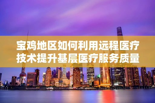 宝鸡地区如何利用远程医疗技术提升基层医疗服务质量？