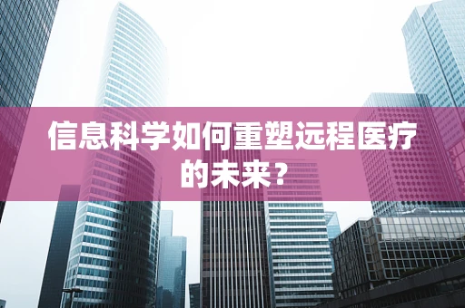 信息科学如何重塑远程医疗的未来？