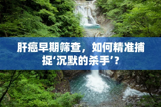肝癌早期筛查，如何精准捕捉‘沉默的杀手’？