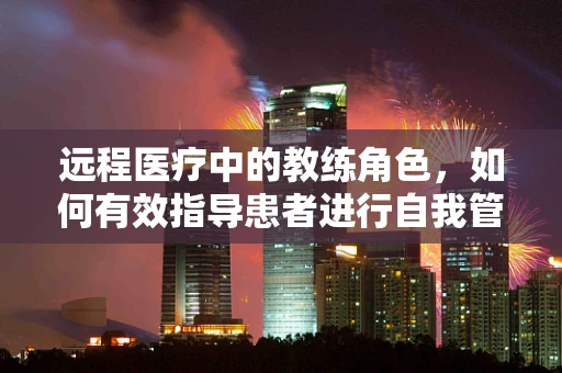 远程医疗中的教练角色，如何有效指导患者进行自我管理？
