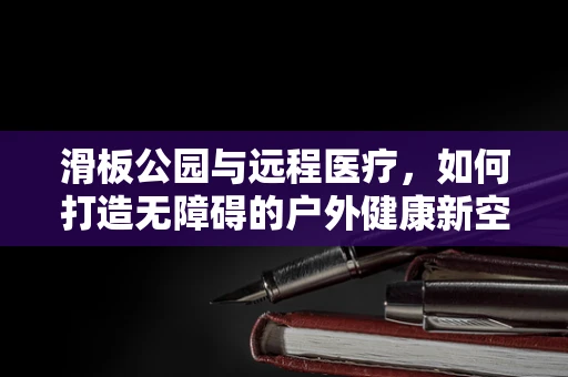 滑板公园与远程医疗，如何打造无障碍的户外健康新空间？