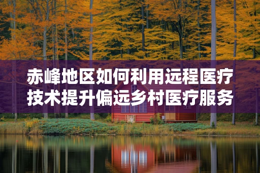赤峰地区如何利用远程医疗技术提升偏远乡村医疗服务？