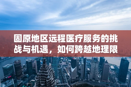 固原地区远程医疗服务的挑战与机遇，如何跨越地理限制，促进医疗资源均衡？
