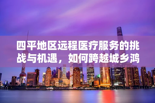四平地区远程医疗服务的挑战与机遇，如何跨越城乡鸿沟？