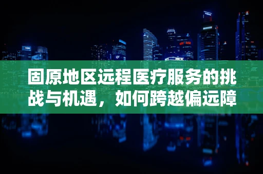 固原地区远程医疗服务的挑战与机遇，如何跨越偏远障碍？