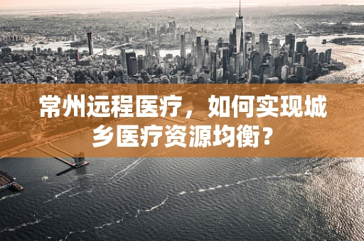 常州远程医疗，如何实现城乡医疗资源均衡？