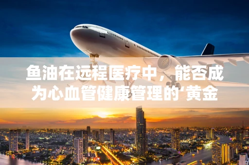 鱼油在远程医疗中，能否成为心血管健康管理的‘黄金搭档’？