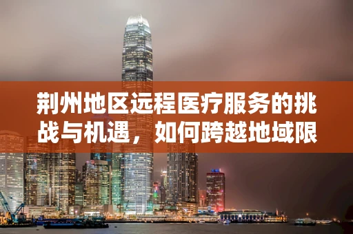 荆州地区远程医疗服务的挑战与机遇，如何跨越地域限制，实现高效医疗服务？