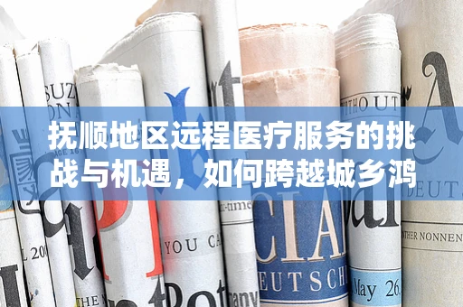 抚顺地区远程医疗服务的挑战与机遇，如何跨越城乡鸿沟？