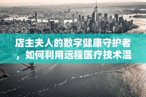 店主夫人的数字健康守护者，如何利用远程医疗技术温暖乡村医疗？