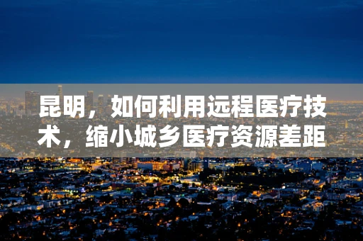 昆明，如何利用远程医疗技术，缩小城乡医疗资源差距？
