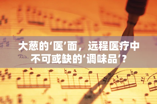 大葱的‘医’面，远程医疗中不可或缺的‘调味品’？
