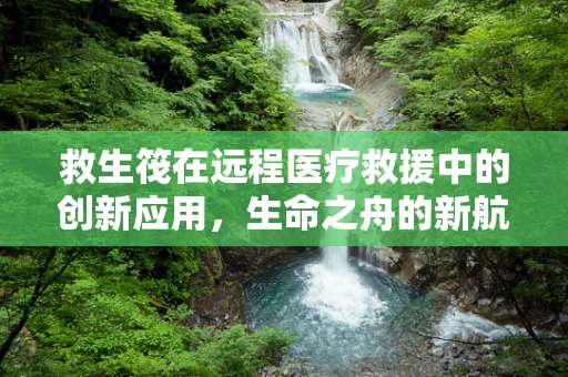 救生筏在远程医疗救援中的创新应用，生命之舟的新航道？